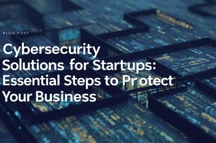 Cybersecurity Solutions for Startups: Essential Steps to Protect Your Business