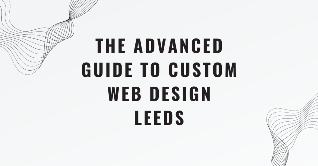 The Advanced Guide to Custom Web Design Leeds